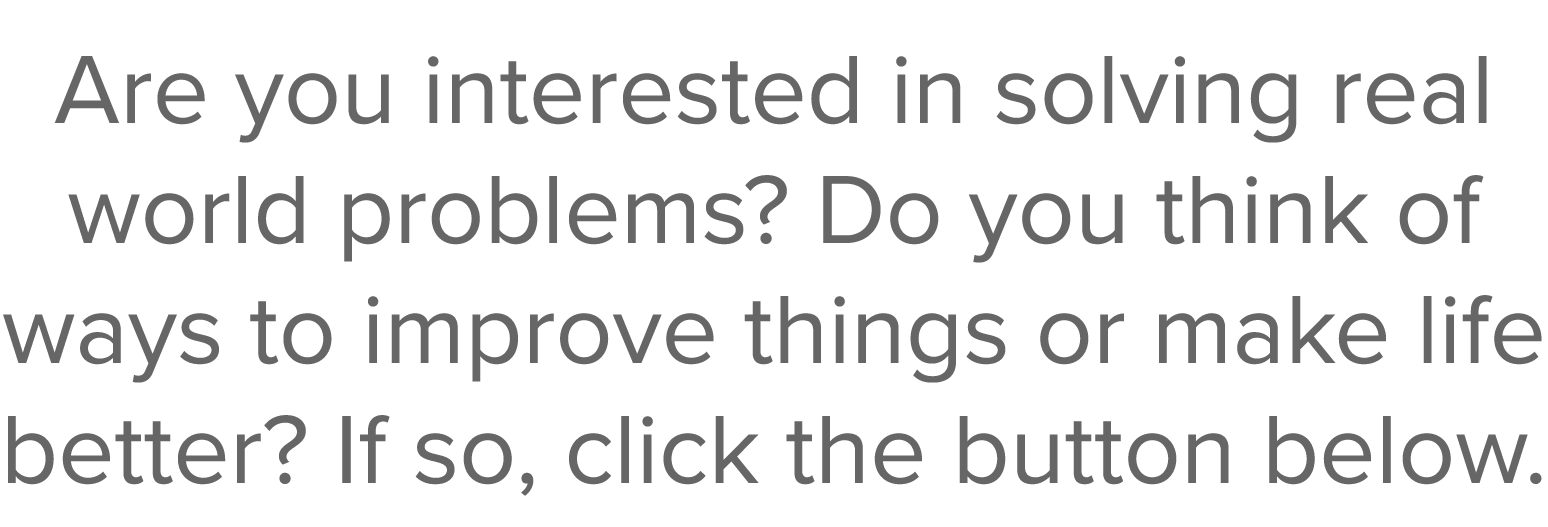 Are you interested in solving real world problems  Do you think of ways to improve things or make life better  If so,   