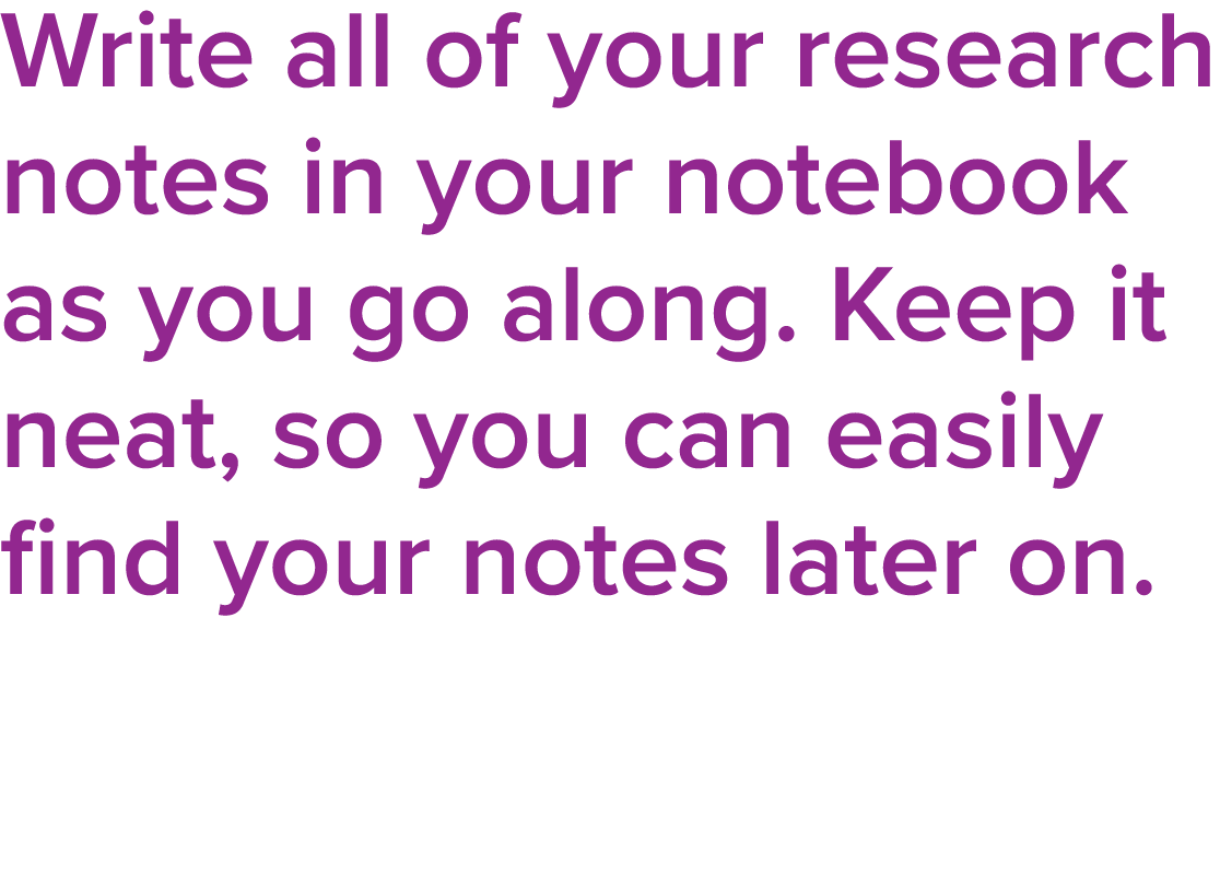 Write all of your research notes in your notebook as you go along  Keep it neat, so you can easily find your notes la   
