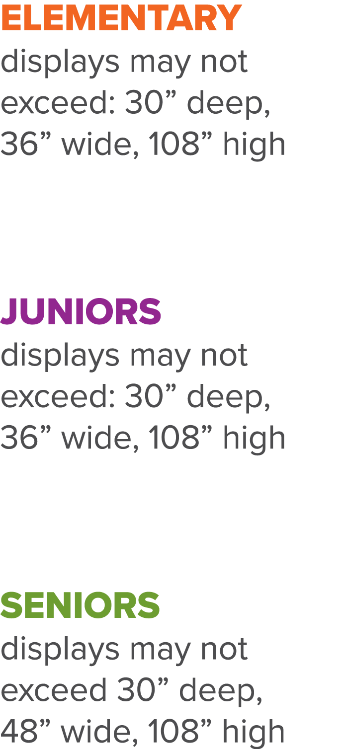 Elementary displays may not exceed: 30  deep, 36  wide, 108  high   Juniors displays may not exceed: 30  deep, 36  wi   