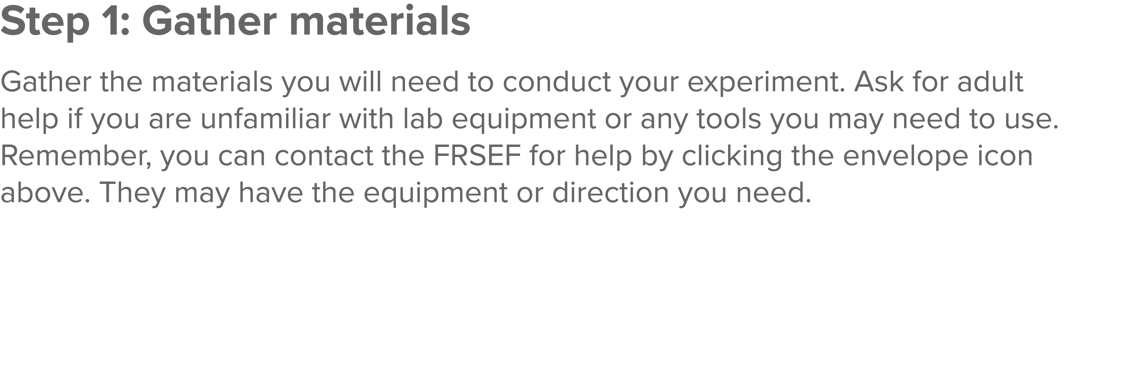 Step 1: Gather materials  Gather the materials you will need to conduct your experiment  Ask for adult help if you ar   