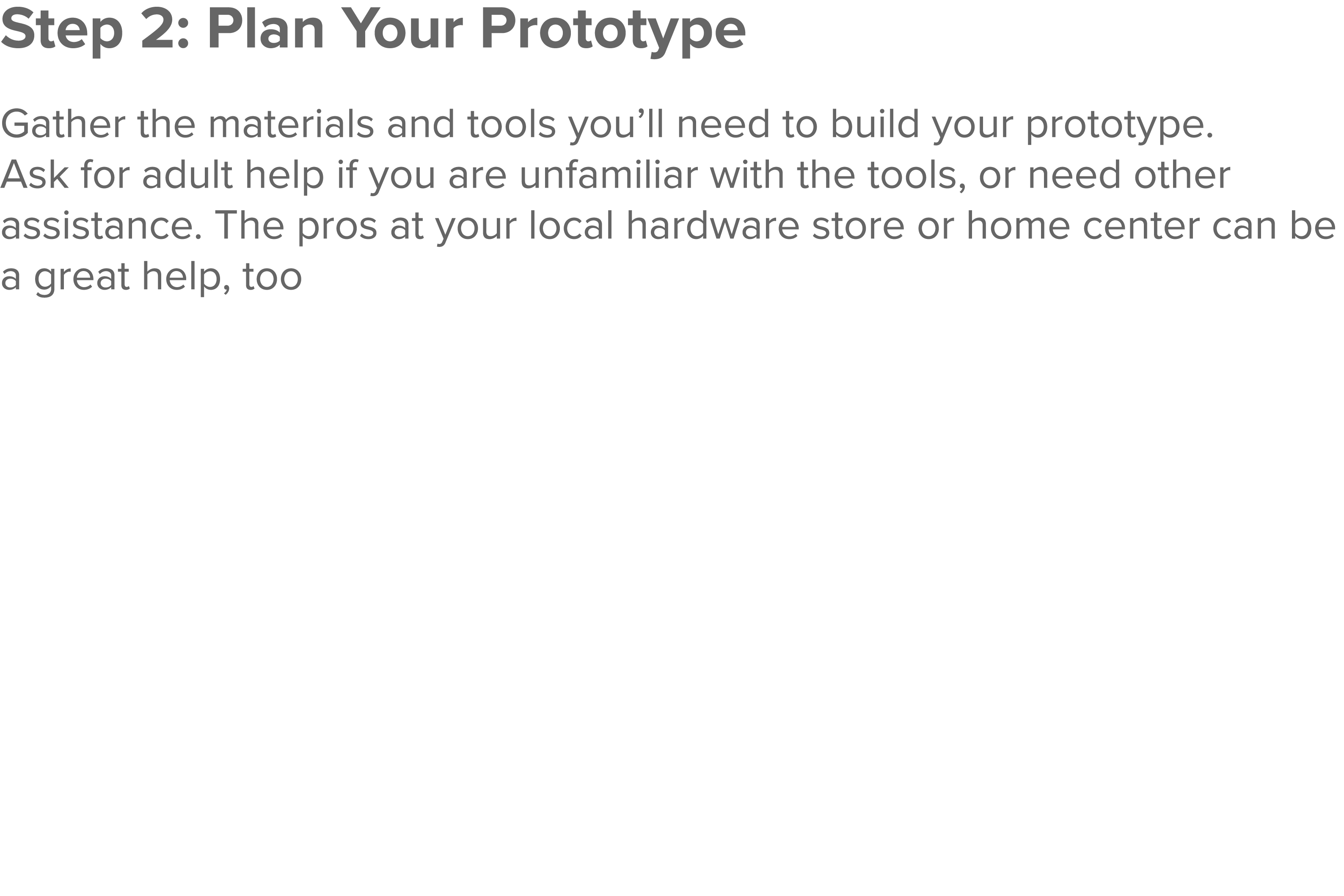 Step 2: Plan Your Prototype  Gather the materials and tools you ll need to build your prototype  Ask for adult help i   